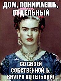 Дом, понимаешь, отдельный со своей собственной, Ь, внутри котельной!