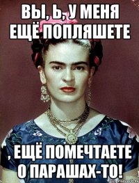 Вы, Ь, у меня ещё попляшете , ещё помечтаете о парашах-то!