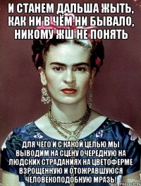 И станем дальша жыть, как ни в чём ни бывало, никому жш не понять для чего и с какой целью мы выводим на сцену очередную на людских страданиях на цветоферме взрощенную и отожравшуюся человекоподобную мразь!
