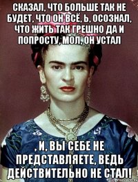 Сказал, что больше так не будет, что он всё, Ь, осознал, что жить так грешно да и попросту, мол, он устал , и, вы себе не представляете, ведь действительно НЕ СТАЛ!