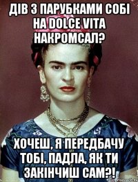 Дів з парубками собі на dolce vita накромсал? Хочеш, я передбачу тобі, падла, як ти закінчиш сам?!