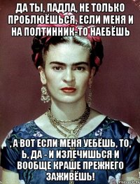 Да ты, падла, не только проблюёшься, если меня и на полтинник-то наебёшь , а вот если меня уебёшь, то, Ь, да - и излечишься и вообще краше прежнего заживёшь!