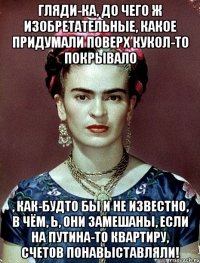 Гляди-ка, до чего ж изобретательные, какое придумали поверх кукол-то покрывало , как-будто бы и не известно, в чём, Ь, они замешаны, если на Путина-то квартиру, счетов понавыставляли!
