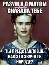 РАЗУЖ я с матом сказала тебе , ты представляешь, как это звучит в народе?