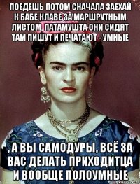 Поедешь потом сначала заехай к бабе Клаве за маршрутным листом, патамушта они сидят там пишут и печатают - умные , а вы самодуры, всё за вас делать приходитца и вообще полоумные