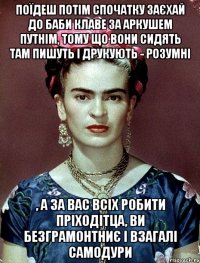Поїдеш потім спочатку заєхай до баби Клаве за аркушем путнім, тому що вони сидять там пишуть і друкують - розумні , а за вас всіх робити пріходітца, ви безграмонтниє і взагалі самодури