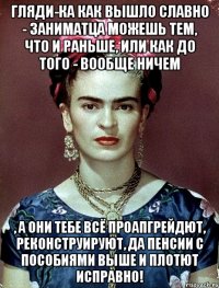 Гляди-ка как вышло славно - заниматца можешь тем, что и раньше, или как до того - вообще ничем , а они тебе всё проапгрейдют, реконструируют, да пенсии с пособиями выше и плотют исправно!