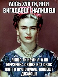 Аось хуй ти, як я вигадаєш і напишеш , якщо ти не як я, а як мерзенна свиня все своє життя проіснував, живеш і дихаєш!