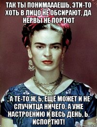 Так ты понимаааешь, эти-то хоть в лицо не обсирают, да нервы не портют , а те-то ж, Ь, ещё может и не случитца ничего, а уже настроению и весь день, Ь, испортют!