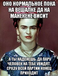 Оно нормальное пока на вешалке да на манекене висит , а ты наденешь, да пару человек на тебе увидят, сразу всей партии конец приходит