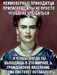 Неимоверные приходитца прилагать силы не просто чтобы не улыбаться , а чтобы, когда ты выходишь в это мирное, Ь, гражданское население, дома пистолет оставался!