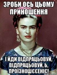 Зроби ось цьому приношення і йди відпрацьовуй, відпрацьовуй, Ь, проїзношєєеніє!