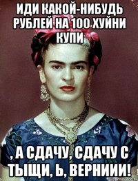Иди какой-нибудь рублей на 100 хуйни купи , а сдачу, сдачу с тыщи, Ь, верниии!