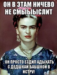 Он в этам ничево не смыыыслит , он просто ездил адыхать с дедшкай-бабшкой в Истру!