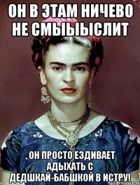 Он в этам ничево не смыыыслит , он просто ездивает адыхать с дедшкай-бабшкой в Истру!