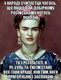 У народі считаєтца чогось, що якщо я на добірному російському когось покрою , то у результаті, в ре-зуль-та-тих їм стане все-таки краще, ніж тим, кого приголублю і заспокою