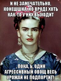 И не замечательно, конешшна, но вроде хоть как-то у них выходит , пока, Ь, один агрессивный овощ весь урожай не подпортит!