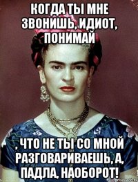 Когда ты мне звонишь, идиот, понимай , что не ты со мной разговариваешь, а, падла, наоборот!