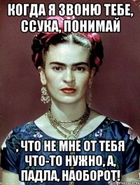 Когда я звоню тебе, ссука, понимай , что не мне от тебя что-то нужно, а, падла, наоборот!