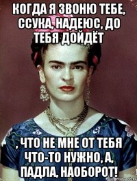 Когда я звоню тебе, ссука, надеюс, до тебя дойдёт , что не мне от тебя что-то нужно, а, падла, наоборот!