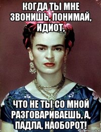 Когда ты мне звонишь, понимай, идиот, что не ты со мной разговариваешь, а, падла, наоборот!