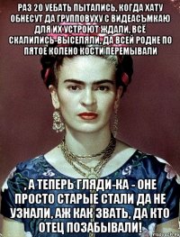 Раз 20 уебать пытались, когда хату обнесут да групповуху с видеасъмкаю для их устроют ждали, всё скалились-выселяли, да всей родне по пятое колено кости перемывали , а теперь гляди-ка - оне просто старые стали да не узнали, аж как звать, да кто отец позабывали!