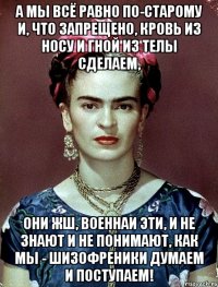А мы всё равно по-старому и, что запрещено, кровь из носу и гной из телы сделаем, Они жш, военнаи эти, и не знают и не понимают, как мы - шизофреники думаем и поступаем!