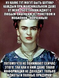 Ну какие тут могут быть шутки? Каждый при максимальном даже от меня расстоянии идиот с любым пишущим устройством и мобилкой - конченный! Потому что не понимают сейчас этого, так как к ним даже такая информация не доходит, только идиоты и полные придурки!