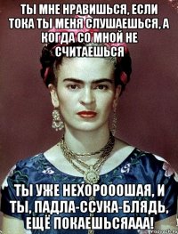 Ты мне нравишься, если тока ты меня слушаешься, а когда со мной не считаешься ты уже нехорооошая, и ты, падла-ссука-блядь, ещё покаешьсяааа!