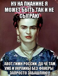 Ну на пианине я может быть так и не сыграю , авот гимн России, да чё там уже и Украины без фанеры запросто забашляю!