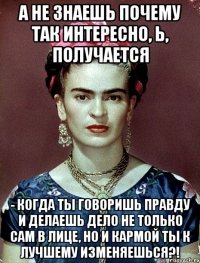А не знаешь почему так интересно, Ь, получается - когда ты говоришь правду и делаешь дело не только сам в лице, но и кармой ты к лучшему изменяешься?!