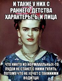 И такие у них с раннего детства характеры, Ь, и лица , что никто из нормааальных-то лудей не станет с ними гулять, потому что не хочет с такииими водитца!