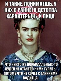 И такие, понимаешь, у них с раннего детства характеры, Ь, и лица , что никто из нормааальных-то лудей не станет с ними гулять, потому что не хочет с такииими водитца!