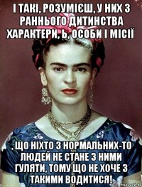 І такі, розумієш, у них з раннього дитинства характери, Ь, особи і місії , що ніхто з нормальних-то людей не стане з ними гуляти, тому що не хоче з такими водитися!