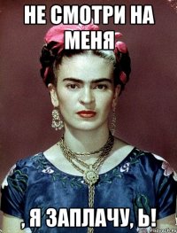 Не смотри на меня , я заплачу, Ь!