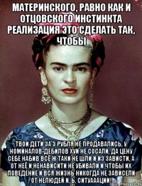Материнского, равно как и отцовского инстинкта реализация это сделать так, чтобы твои дети за 3 рубля не продавались, у номиналов-дебилов хуи не сосали, да цену себе набив всё ж таки не шли и из зависти, а от неё и ненависити не убивали и чтобы их поведение и вся жизнь никогда не зависели от нелюдей и, Ь, ситуааации!