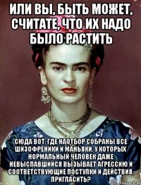Или вы, быть может, считате, что их надо было растить сюда вот, где наотбор собраны все шизофреники и маньяки, у которых нормальный человек даже невыспавшийся вызывает агрессию и соответствующие поступки и действия, пригласить?