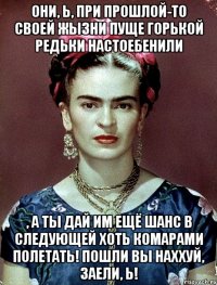 Они, Ь, при прошлой-то своей жызни пуще горькой редьки настоебенили , а ты дай им ещё шанс в следующей хоть комарами полетать! Пошли вы наххуй, заели, Ь!