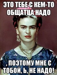 Это тебе с кем-то общатца НАДО , поэтому мне с тобой, Ь, НЕ НАДО!