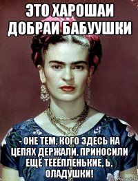 Это харошаи добраи бабуушки - оне тем, кого здесь на цепях держали, приносили ещё тёёёпленькие, Ь, оладушки!