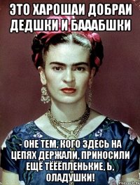 Это харошаи добраи дедшки и бааабшки - оне тем, кого здесь на цепях держали, приносили ещё тёёёпленькие, Ь, оладушки!