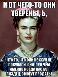 И от чего-то они уверены, Ь, что то, что они не ххуя не покупали, они, при чём именно когда настал ПИЗДЕЦ, смогут продать!