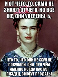 И от чего-то, сами не знают от чего, но всё же, они уверены, Ь, что то, что они не ххуя не покупали, они, при чём именно когда настал ПИЗДЕЦ, смогут продать!