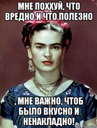 Мне поххуй, что вредно и что полезно , мне важно, чтоб было вкусно и ненакладно!