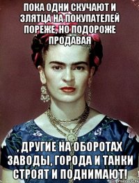 Пока одни скучают и злятца на покупателей пореже, но подороже продавая , другие на оборотах заводы, города и танки строят и поднимают!
