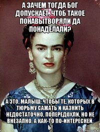 А зачем тогда Бог допускает, чтоб такое понавытворяли да понаделали? А это, малыш, чтобы те, которых в тюрьму сажать и казнить недостаточно, попередохли, но не внезапно, а как-то по-интересней, Ь!