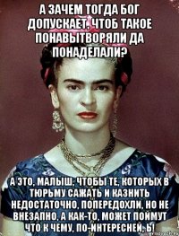 А зачем тогда Бог допускает, чтоб такое понавытворяли да понаделали? А это, малыш, чтобы те, которых в тюрьму сажать и казнить недостаточно, попередохли, но не внезапно, а как-то, может поймут что к чему, по-интересней, Ь!