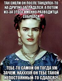 Так ежели он после танцулек-то на другую загляделся, а потом из-за этого именно разводитца собрался , тебе-то самой он тогда уж зачем, нахххуя он тебе такой непостоянный-то сдался?!