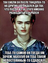 Так ежели он после танцулек-то на другую загляделся да так, что посля из-за этого именно разводитца собрался , тебе-то самой он тогда уж зачем, нахххуя он тебе такой непостоянный-то сдался?!