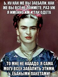 Ь, ну как же вы заебали, как же вы всё не поймёте, раз уж я именно им и так одета , то мне не нааадо, я сама могу всех завалить этими, Ь, ёбаными пакетами!